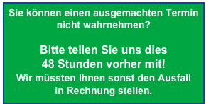 Sie können einen ausgemachten Termin nicht wahrnehmen?

Bitte teilen Sie uns dies  48 Stunden vorher mit! 
Wir müssten Ihnen sonst den Ausfall  in Rechnung stellen.